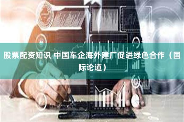 股票配资知识 中国车企海外建厂促进绿色合作（国际论道）