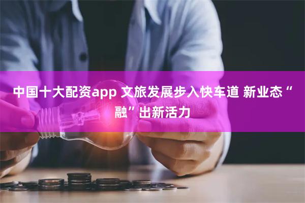 中国十大配资app 文旅发展步入快车道 新业态“融”出新活力