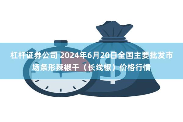 杠杆证券公司 2024年6月20日全国主要批发市场条形辣椒干(长线椒)价格行情