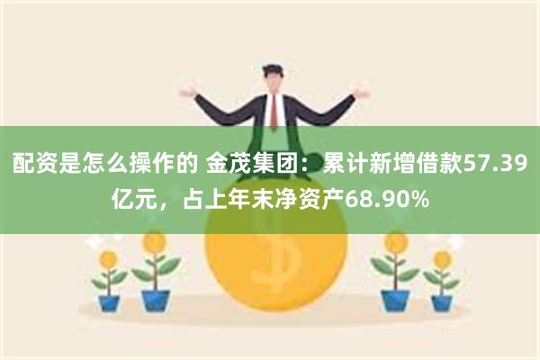 配资是怎么操作的 金茂集团：累计新增借款57.39亿元，占上年末净资产68.90%