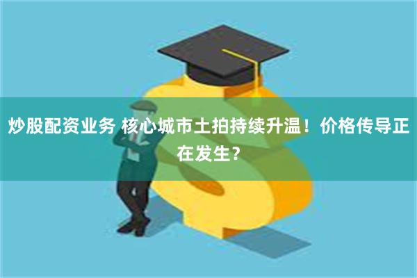 炒股配资业务 核心城市土拍持续升温！价格传导正在发生？