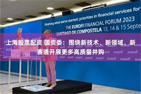 上海股票配资 国资委：围绕新技术、新领域、新赛道开展更多高质量并购