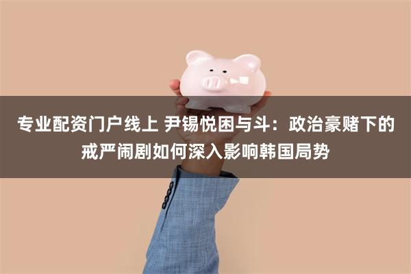 专业配资门户线上 尹锡悦困与斗：政治豪赌下的戒严闹剧如何深入影响韩国局势