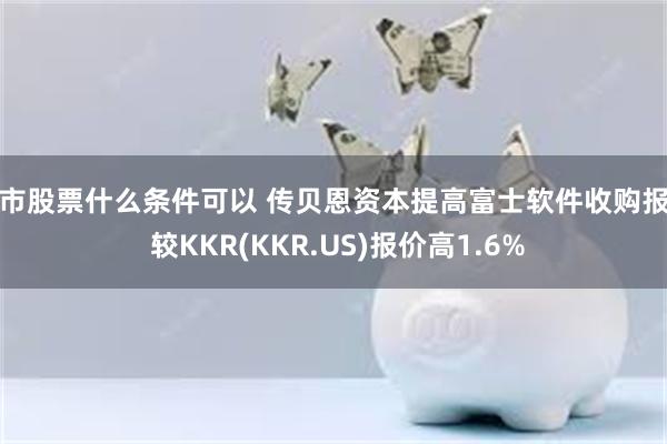 上市股票什么条件可以 传贝恩资本提高富士软件收购报价 较KKR(KKR.US)报价高1.6%