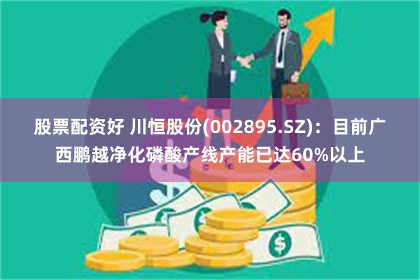 股票配资好 川恒股份(002895.SZ)：目前广西鹏越净化磷酸产线产能已达60%以上