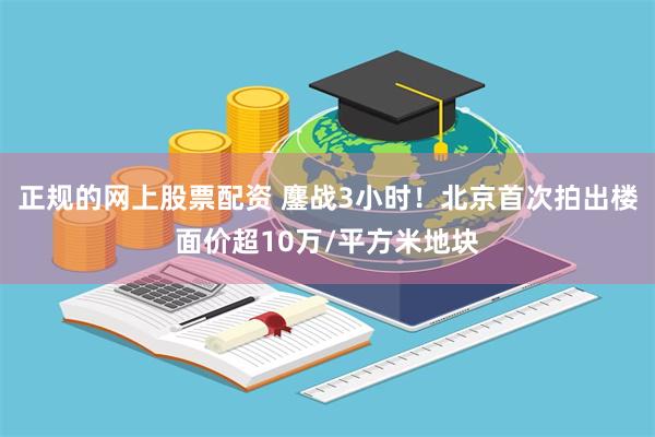 正规的网上股票配资 鏖战3小时！北京首次拍出楼面价超10万/平方米地块