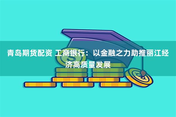 青岛期货配资 工商银行：以金融之力助推丽江经济高质量发展
