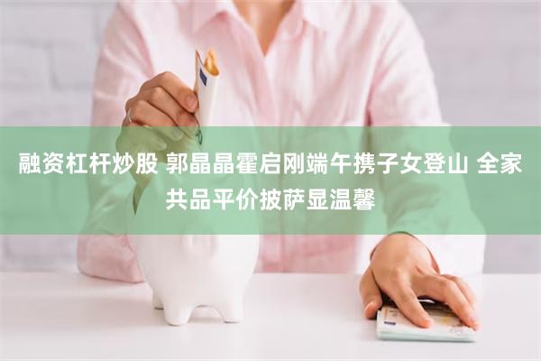 融资杠杆炒股 郭晶晶霍启刚端午携子女登山 全家共品平价披萨显温馨