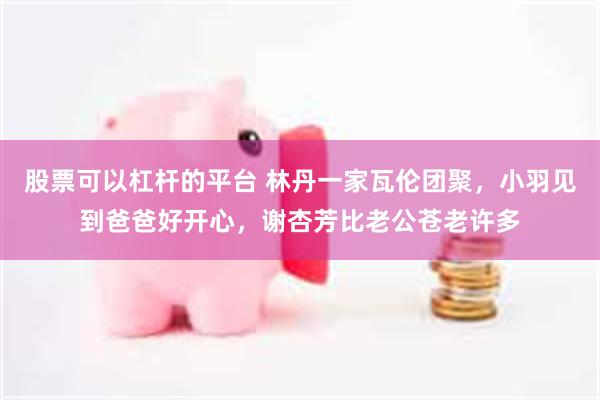股票可以杠杆的平台 林丹一家瓦伦团聚，小羽见到爸爸好开心，谢杏芳比老公苍老许多