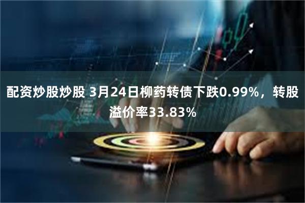 配资炒股炒股 3月24日柳药转债下跌0.99%，转股溢价率33.83%