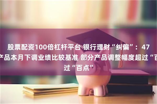 股票配资100倍杠杆平台 银行理财“纠偏”：473只产品本月下调业绩比较基准 部分产品调整幅度超过“百点”