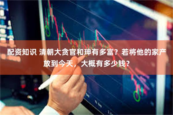 配资知识 清朝大贪官和珅有多富？若将他的家产放到今天，大概有多少钱？