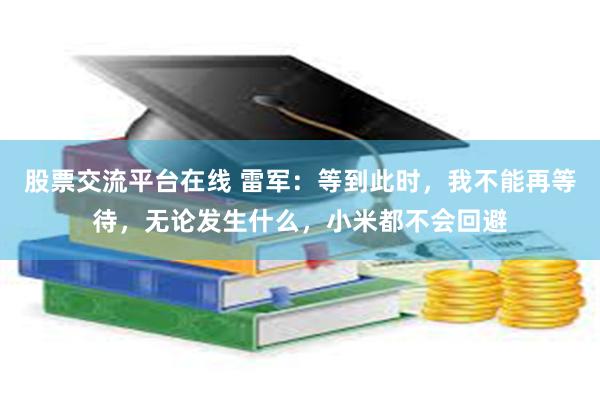 股票交流平台在线 雷军：等到此时，我不能再等待，无论发生什么，小米都不会回避