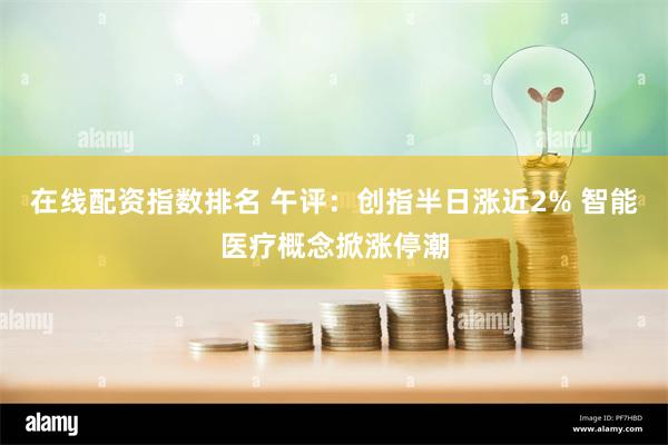 在线配资指数排名 午评：创指半日涨近2% 智能医疗概念掀涨停潮