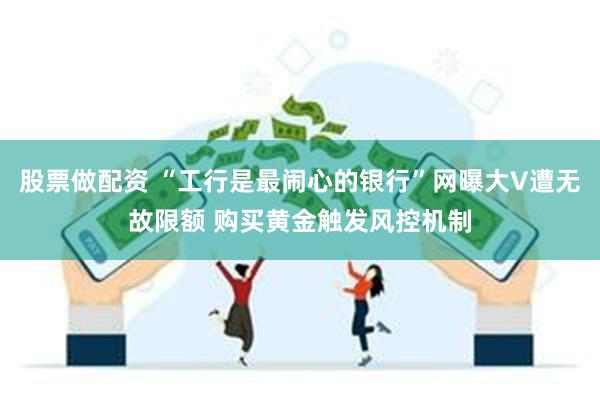 股票做配资 “工行是最闹心的银行”网曝大V遭无故限额 购买黄金触发风控机制