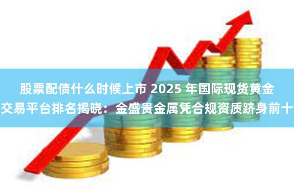 股票配债什么时候上市 2025 年国际现货黄金交易平台排名揭晓：金盛贵金属凭合规资质跻身前十