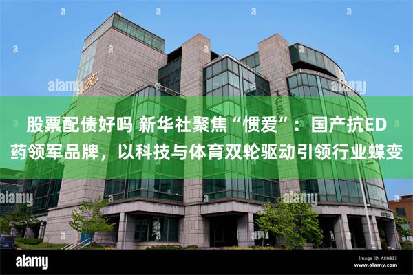 股票配债好吗 新华社聚焦“惯爱”：国产抗ED药领军品牌，以科技与体育双轮驱动引领行业蝶变
