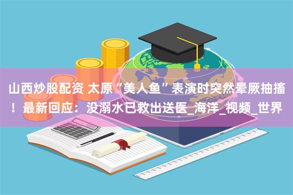 山西炒股配资 太原“美人鱼”表演时突然晕厥抽搐！最新回应：没溺水已救出送医_海洋_视频_世界