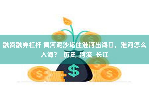 融资融券杠杆 黄河泥沙堵住淮河出海口，淮河怎么入海？_历史_河流_长江