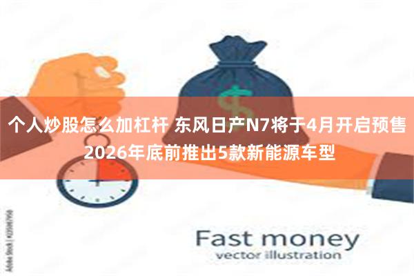 个人炒股怎么加杠杆 东风日产N7将于4月开启预售 2026年底前推出5款新能源车型