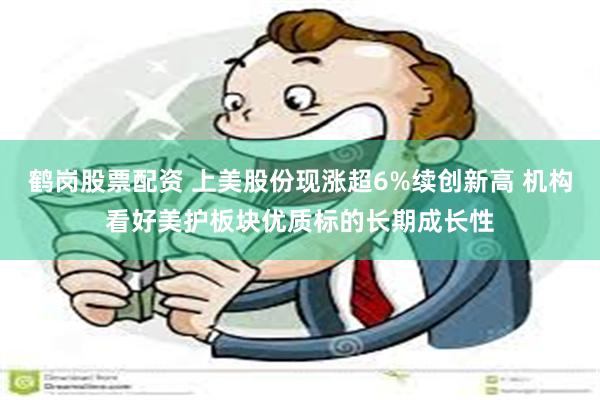鹤岗股票配资 上美股份现涨超6%续创新高 机构看好美护板块优质标的长期成长性