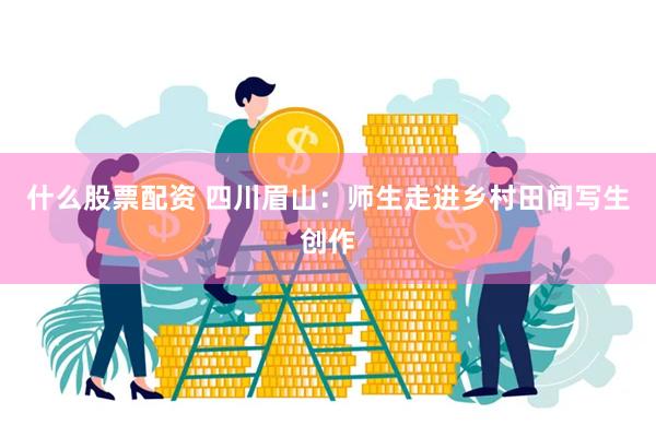 什么股票配资 四川眉山：师生走进乡村田间写生创作