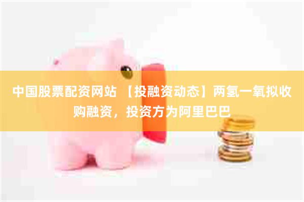 中国股票配资网站 【投融资动态】两氢一氧拟收购融资，投资方为阿里巴巴
