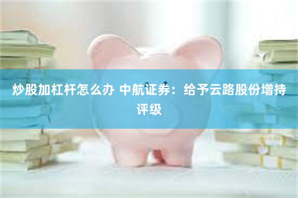 炒股加杠杆怎么办 中航证券：给予云路股份增持评级
