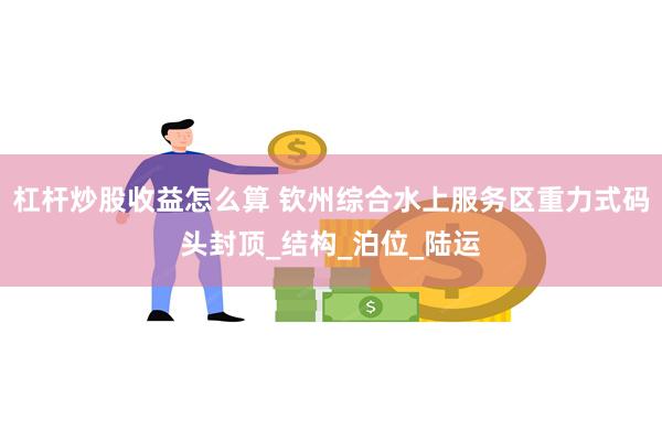 杠杆炒股收益怎么算 钦州综合水上服务区重力式码头封顶_结构_泊位_陆运