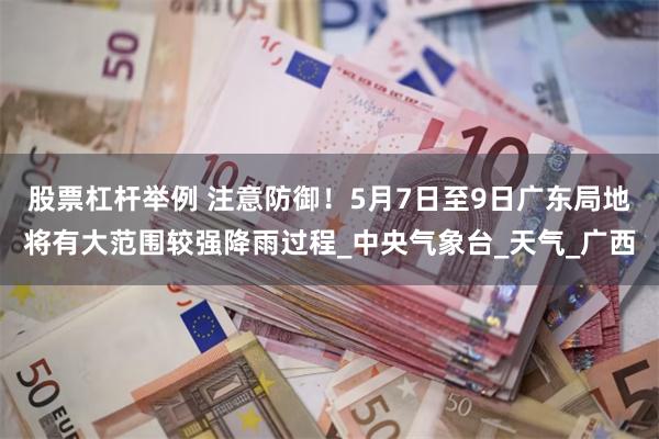 股票杠杆举例 注意防御！5月7日至9日广东局地将有大范围较强降雨过程_中央气象台_天气_广西