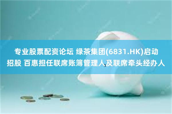 专业股票配资论坛 绿茶集团(6831.HK)启动招股 百惠担任联席账簿管理人及联席牵头经办人