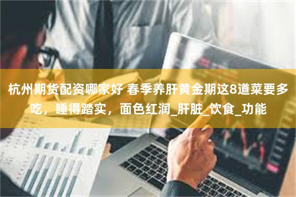 杭州期货配资哪家好 春季养肝黄金期这8道菜要多吃，睡得踏实，面色红润_肝脏_饮食_功能