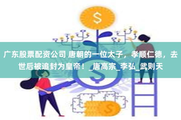 广东股票配资公司 唐朝的一位太子，孝顺仁德，去世后被追封为皇帝！_唐高宗_李弘_武则天