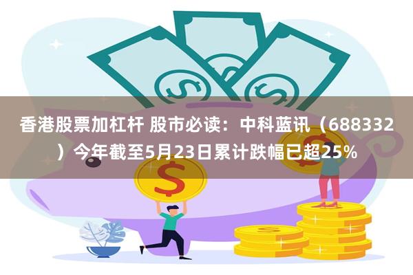 香港股票加杠杆 股市必读：中科蓝讯（688332）今年截至5月23日累计跌幅已超25%
