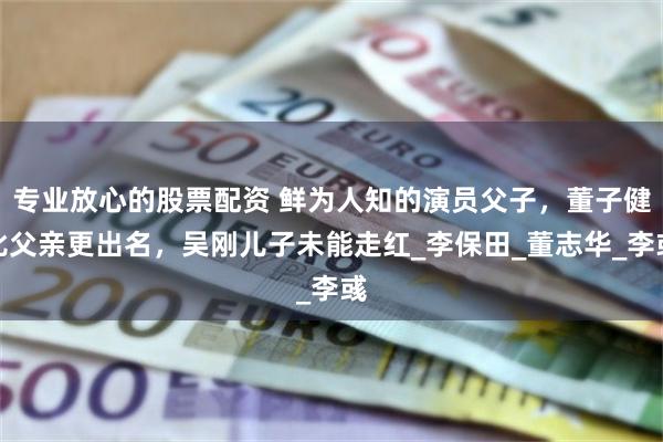 专业放心的股票配资 鲜为人知的演员父子，董子健比父亲更出名，吴刚儿子未能走红_李保田_董志华_李彧