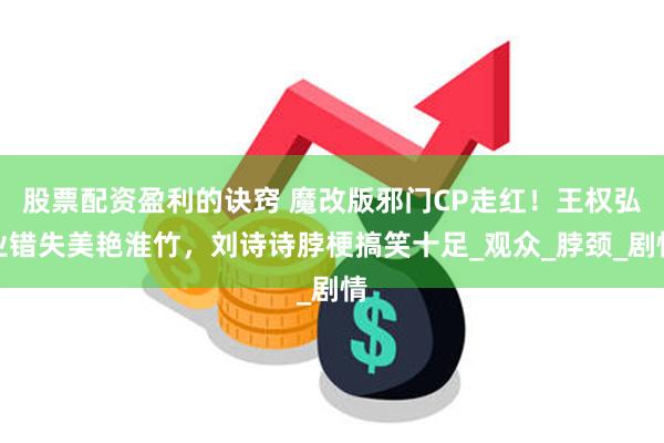 股票配资盈利的诀窍 魔改版邪门CP走红！王权弘业错失美艳淮竹，刘诗诗脖梗搞笑十足_观众_脖颈_剧情