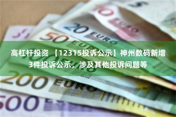 高杠杆投资 【12315投诉公示】神州数码新增3件投诉公示，涉及其他投诉问题等
