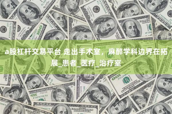 a股杠杆交易平台 走出手术室，麻醉学科边界在拓展_患者_医疗_治疗室