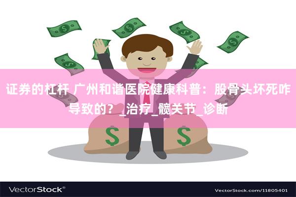 证券的杠杆 广州和谐医院健康科普：股骨头坏死咋导致的？_治疗_髋关节_诊断