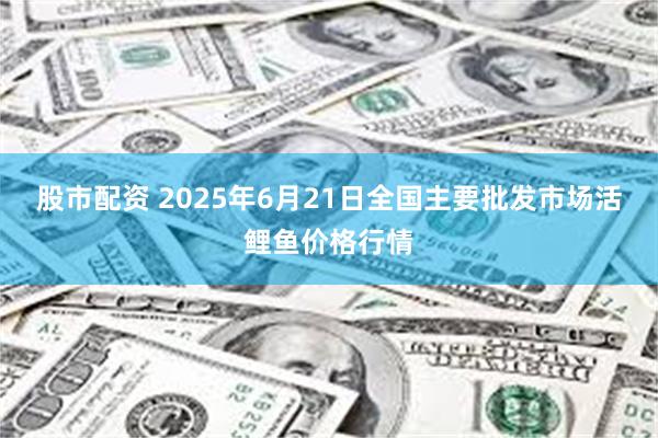 股市配资 2025年6月21日全国主要批发市场活鲤鱼价格行情