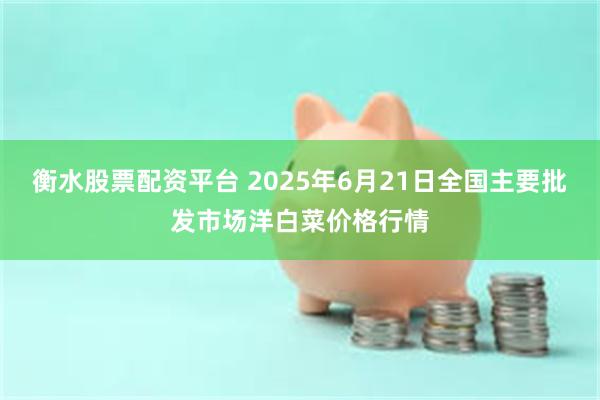 衡水股票配资平台 2025年6月21日全国主要批发市场洋白菜价格行情