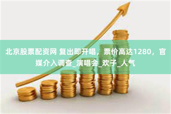 北京股票配资网 复出即开唱，票价高达1280，官媒介入调查_演唱会_欢子_人气