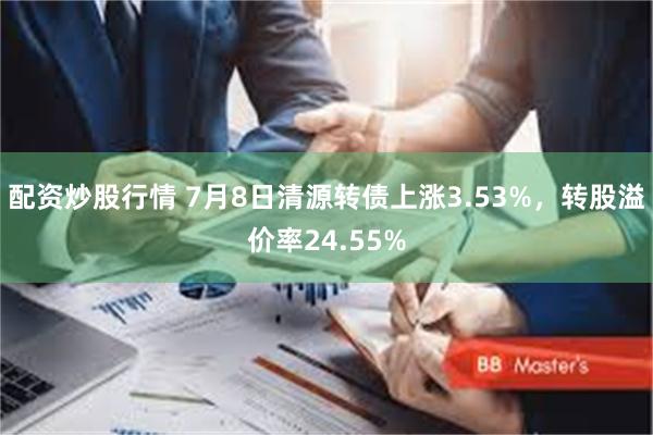 配资炒股行情 7月8日清源转债上涨3.53%，转股溢价率24.55%