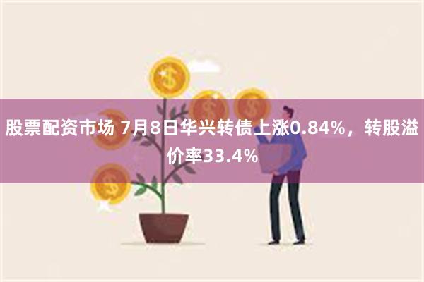 股票配资市场 7月8日华兴转债上涨0.84%，转股溢价率33.4%