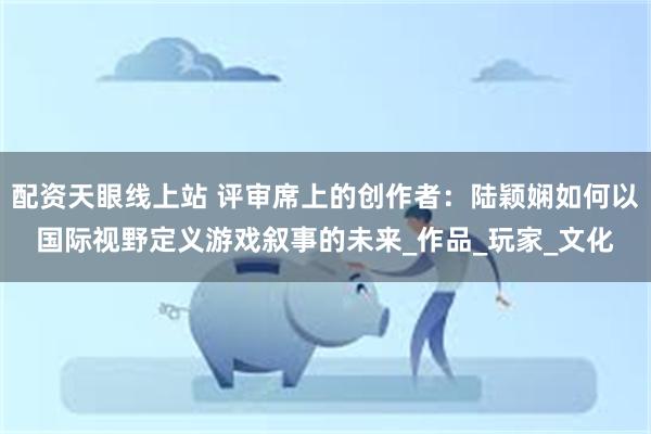 配资天眼线上站 评审席上的创作者：陆颖娴如何以国际视野定义游戏叙事的未来_作品_玩家_文化