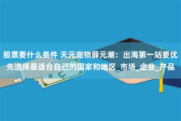 股票要什么条件 天元宠物薛元潮：出海第一站要优先选择最适合自己的国家和地区_市场_企业_产品