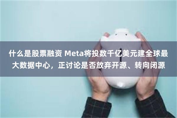 什么是股票融资 Meta将投数千亿美元建全球最大数据中心，正讨论是否放弃开源、转向闭源