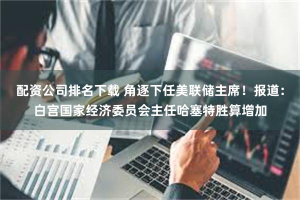 配资公司排名下载 角逐下任美联储主席！报道：白宫国家经济委员会主任哈塞特胜算增加