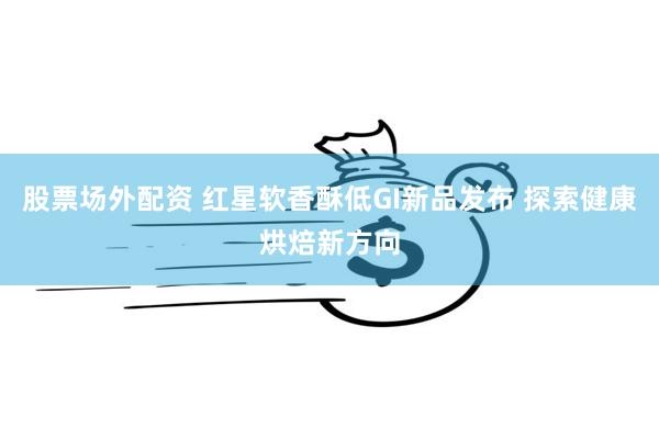 股票场外配资 红星软香酥低GI新品发布 探索健康烘焙新方向