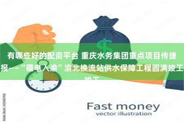 有哪些好的配资平台 重庆水务集团重点项目传捷报——“疆电入渝”渝北换流站供水保障工程圆满竣工